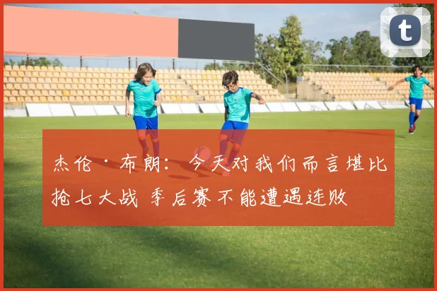 杰伦·布朗：今天对我们而言堪比抢七大战 季后赛不能遭遇连败