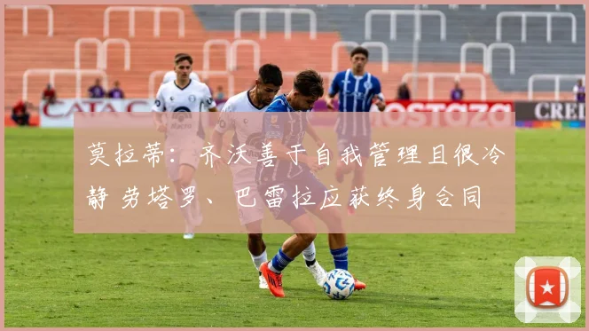 莫拉蒂：齐沃善于自我管理且很冷静 劳塔罗、巴雷拉应获终身合同