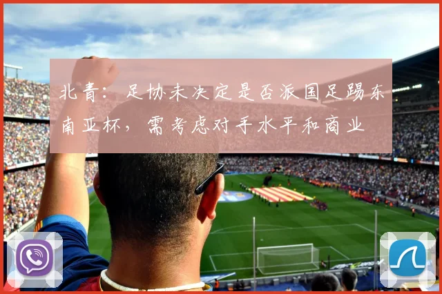 北青：足协未决定是否派国足踢东南亚杯，需考虑对手水平和商业