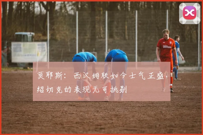 莫耶斯：西汉姆联如今士气正盛，绍切克的表现无可挑剔