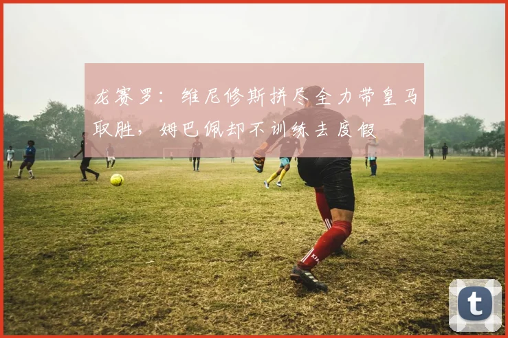 龙赛罗：维尼修斯拼尽全力带皇马取胜，姆巴佩却不训练去度假