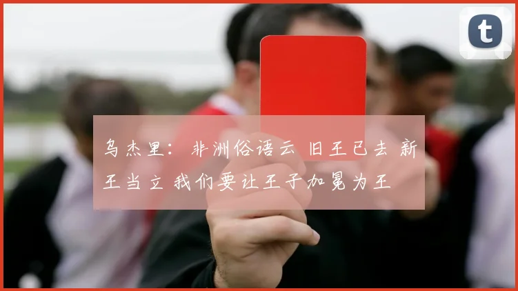 乌杰里：非洲俗语云 旧王已去 新王当立 我们要让王子加冕为王