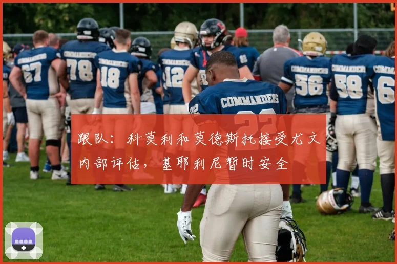 跟队：科莫利和莫德斯托接受尤文内部评估，基耶利尼暂时安全
